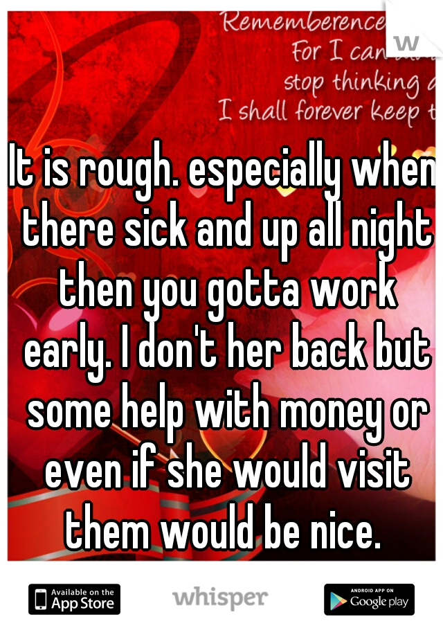 It is rough. especially when there sick and up all night then you gotta work early. I don't her back but some help with money or even if she would visit them would be nice. 
