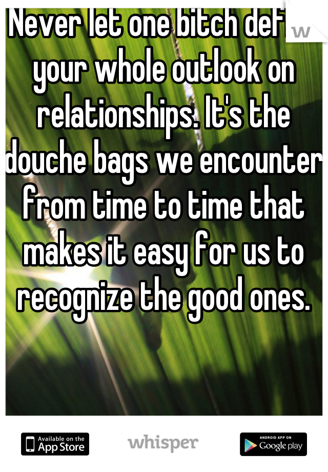 Never let one bitch define your whole outlook on relationships. It's the douche bags we encounter from time to time that makes it easy for us to recognize the good ones. 