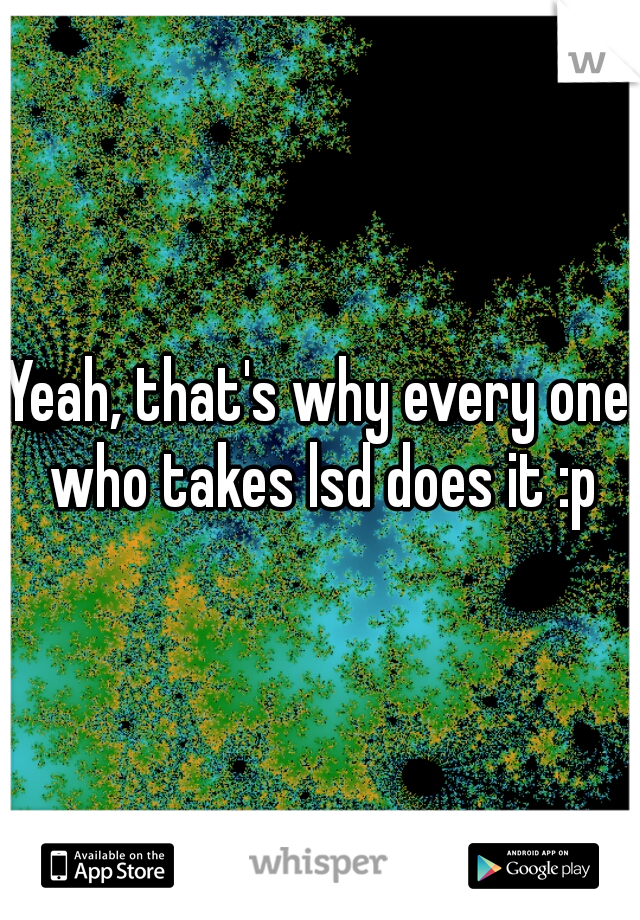 Yeah, that's why every one who takes lsd does it :p