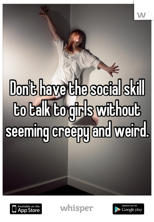 Don't have the social skill to talk to girls without seeming creepy and weird.