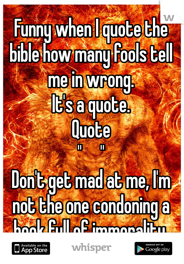 Funny when I quote the bible how many fools tell me in wrong. 
It's a quote.
Quote 
"     " 
Don't get mad at me, I'm not the one condoning a book full of immorality. 