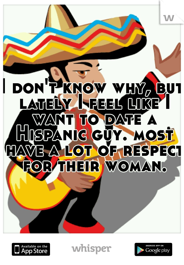 I don't know why, but lately I feel like I want to date a Hispanic guy. most have a lot of respect for their woman.