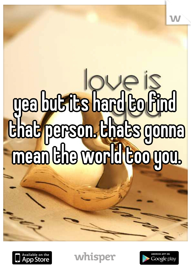 yea but its hard to find that person. thats gonna mean the world too you.