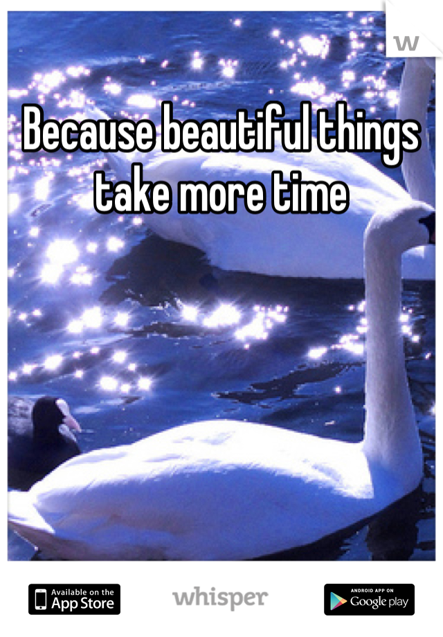 Because beautiful things take more time