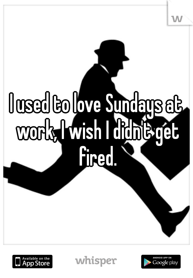 I used to love Sundays at work, I wish I didn't get fired.
