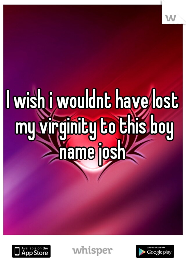I wish i wouldnt have lost my virginity to this boy name josh 