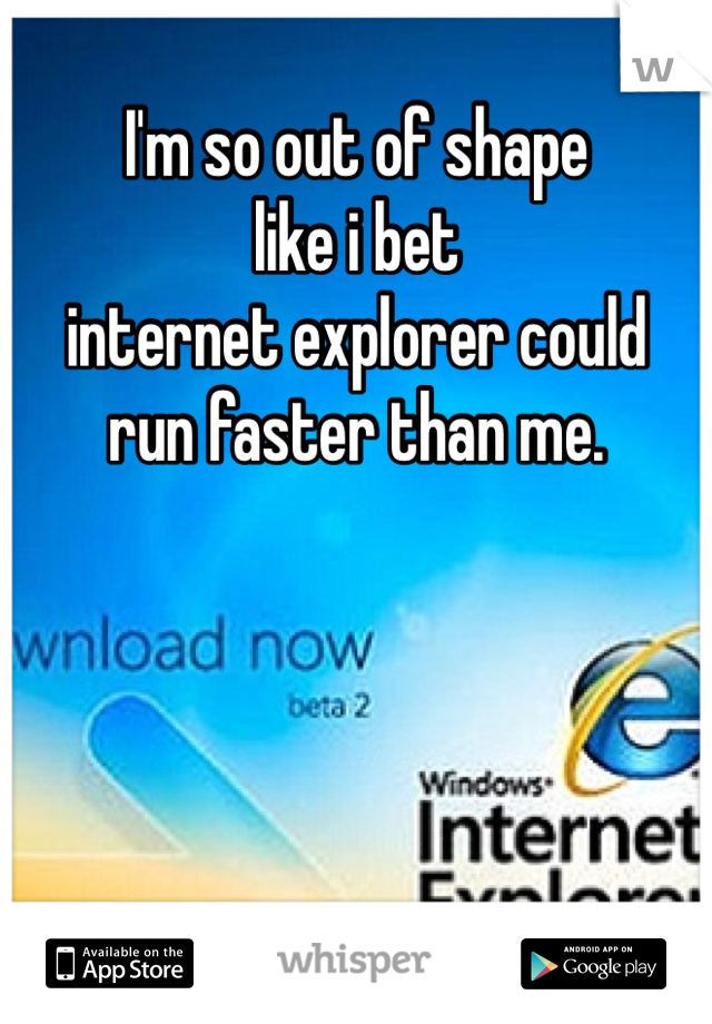 I'm so out of shape 
like i bet 
internet explorer could 
run faster than me. 