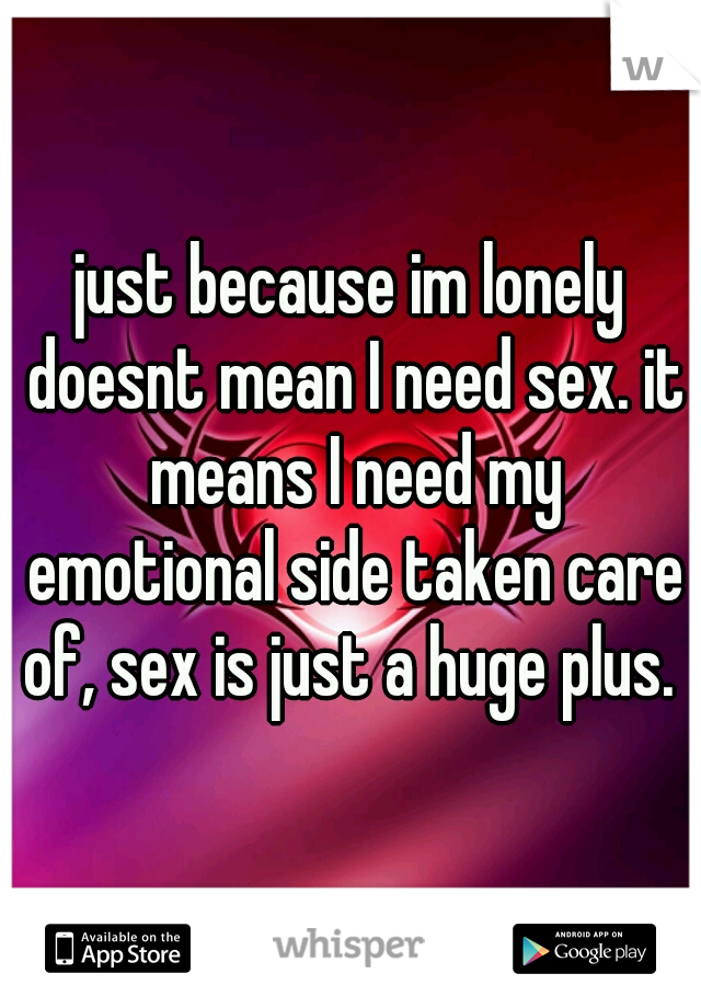 just because im lonely doesnt mean I need sex. it means I need my emotional side taken care of, sex is just a huge plus. 
