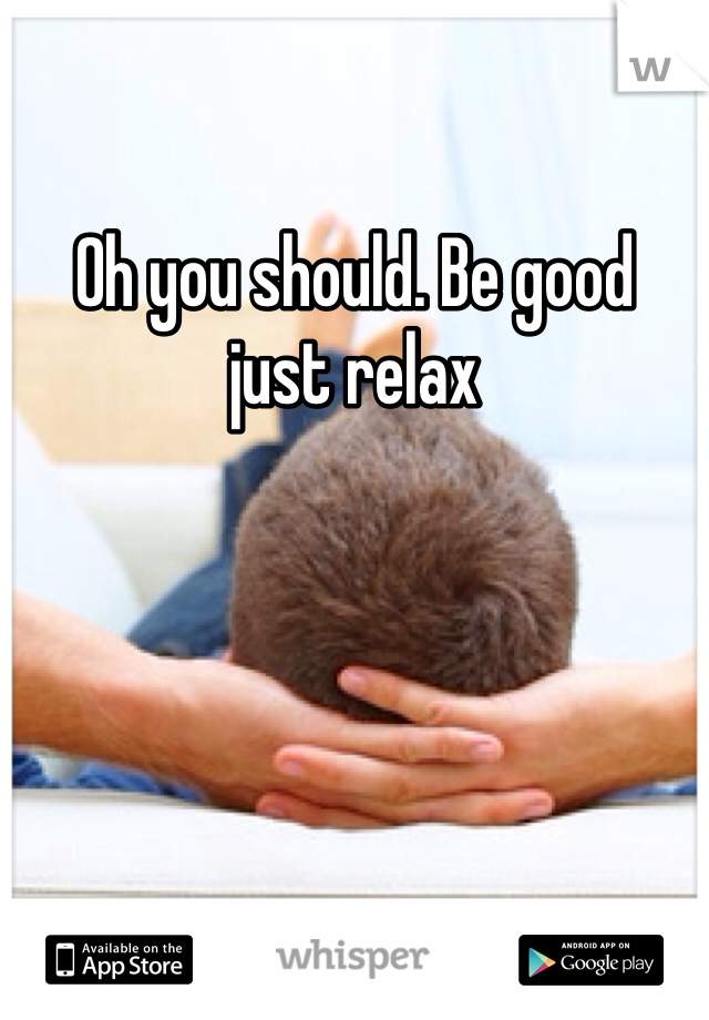 Oh you should. Be good  just relax 
