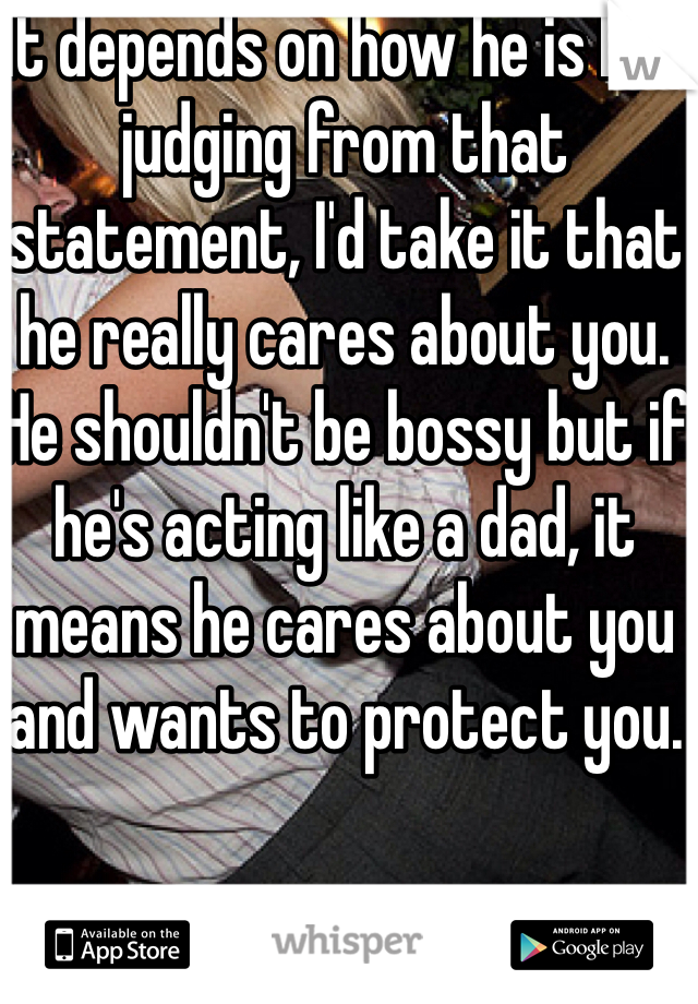 It depends on how he is but judging from that statement, I'd take it that he really cares about you. He shouldn't be bossy but if he's acting like a dad, it means he cares about you and wants to protect you. 