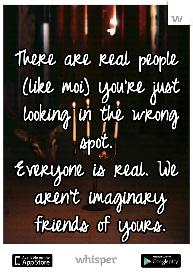 There are real people (like moi) you're just looking in the wrong spot. 


Everyone is real. We aren't imaginary friends of yours.