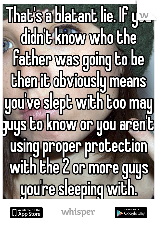 That's a blatant lie. If you didn't know who the father was going to be then it obviously means you've slept with too may guys to know or you aren't using proper protection with the 2 or more guys you're sleeping with.  