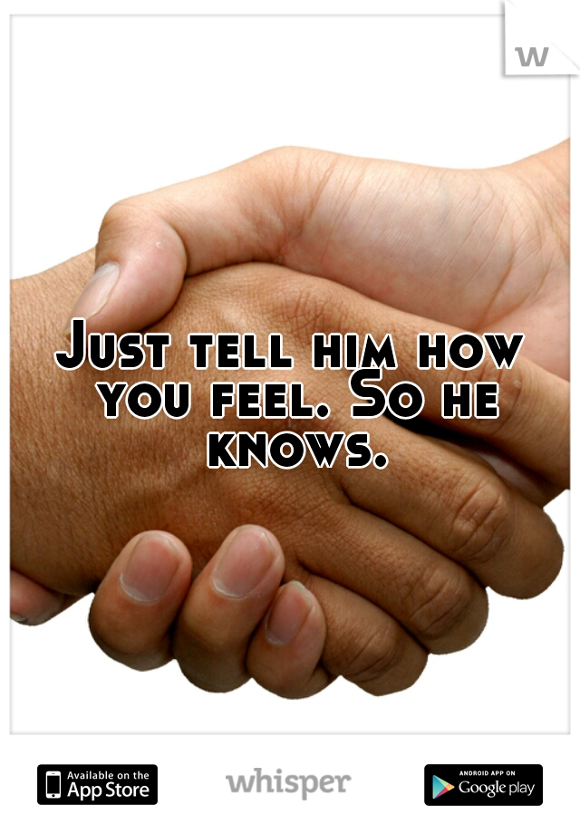 Just tell him how you feel. So he knows.