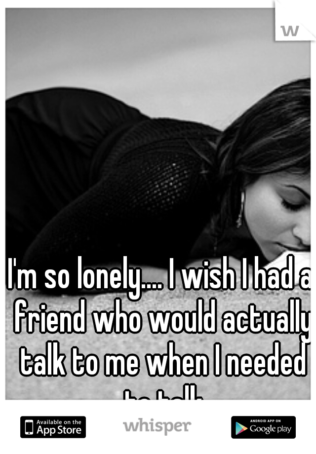 I'm so lonely.... I wish I had a friend who would actually talk to me when I needed to talk