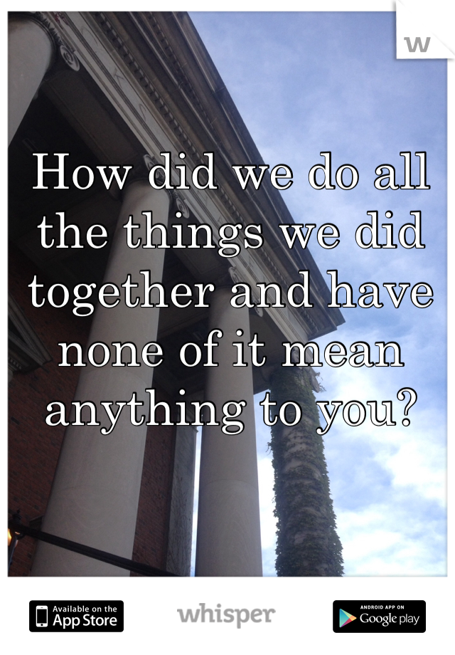 How did we do all the things we did together and have none of it mean anything to you? 