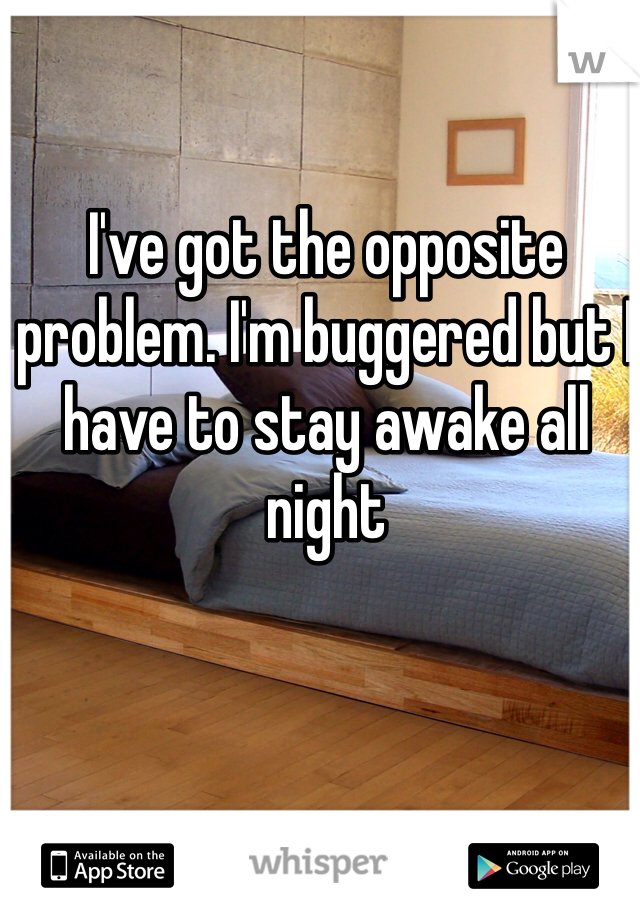 I've got the opposite problem. I'm buggered but I have to stay awake all night