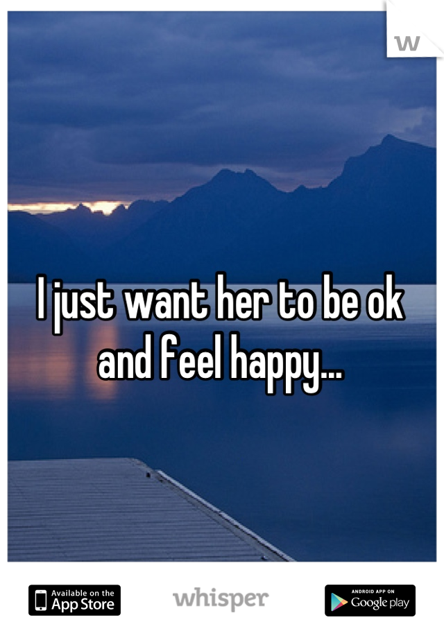 I just want her to be ok 
and feel happy...