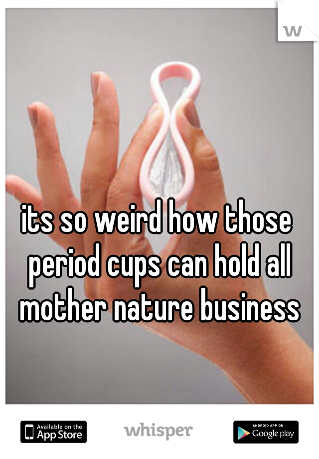 its so weird how those period cups can hold all mother nature business