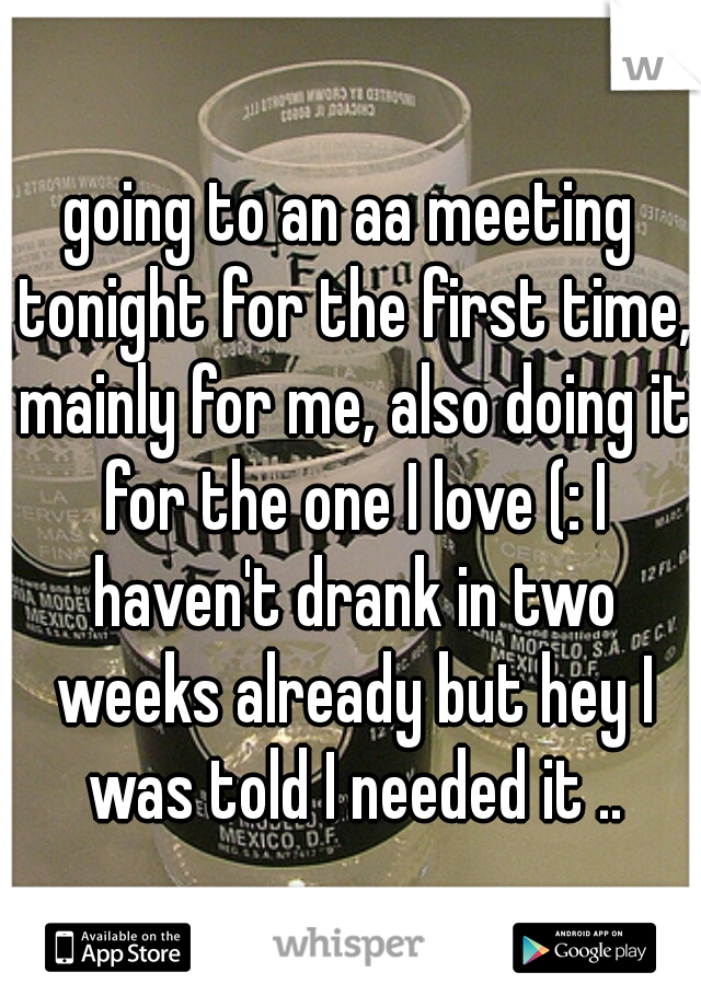 going to an aa meeting tonight for the first time, mainly for me, also doing it for the one I love (: I haven't drank in two weeks already but hey I was told I needed it ..