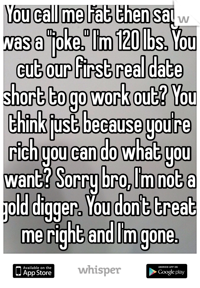 You call me fat then say it was a "joke." I'm 120 lbs. You cut our first real date short to go work out? You think just because you're rich you can do what you want? Sorry bro, I'm not a gold digger. You don't treat me right and I'm gone.