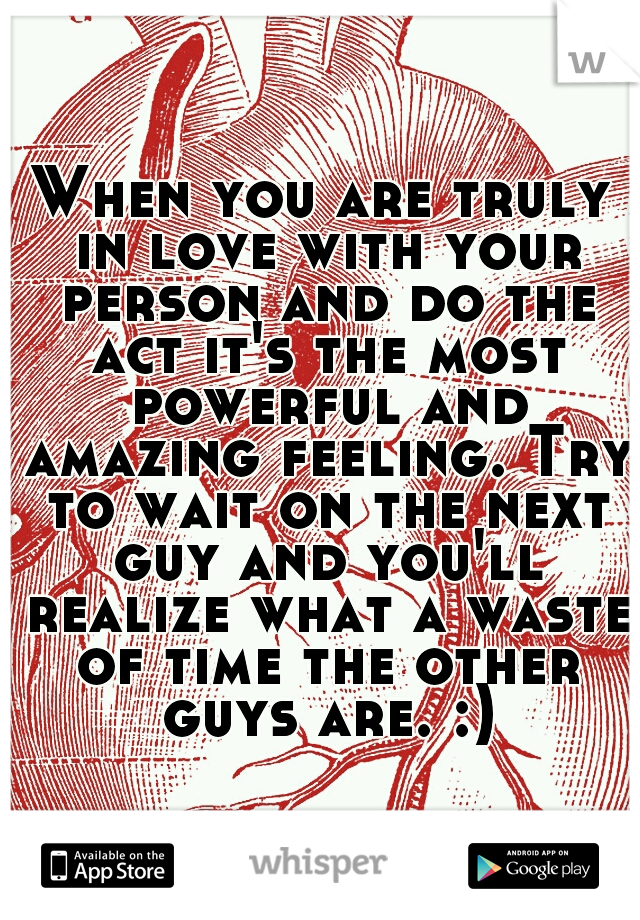 When you are truly in love with your person and do the act it's the most powerful and amazing feeling. Try to wait on the next guy and you'll realize what a waste of time the other guys are. :)