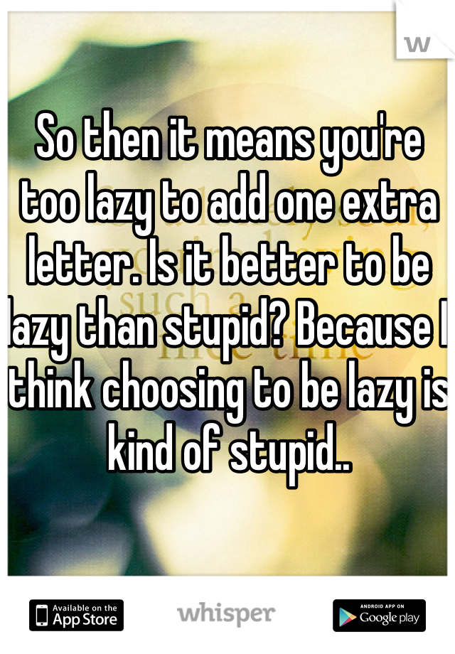 So then it means you're too lazy to add one extra letter. Is it better to be lazy than stupid? Because I think choosing to be lazy is kind of stupid..