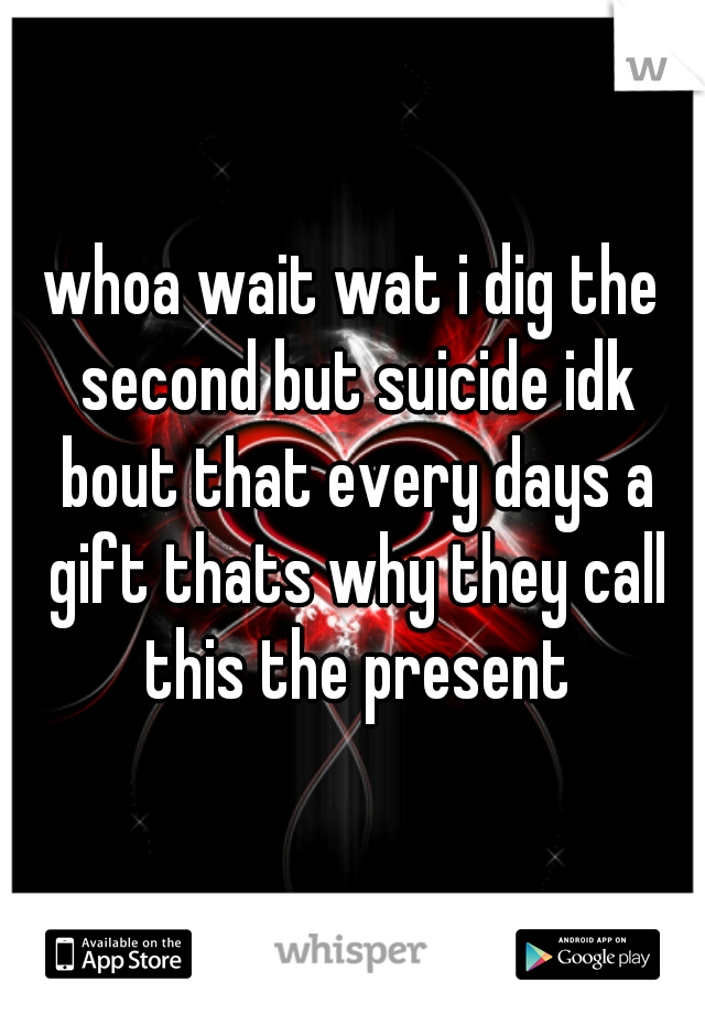 whoa wait wat i dig the second but suicide idk bout that every days a gift thats why they call this the present