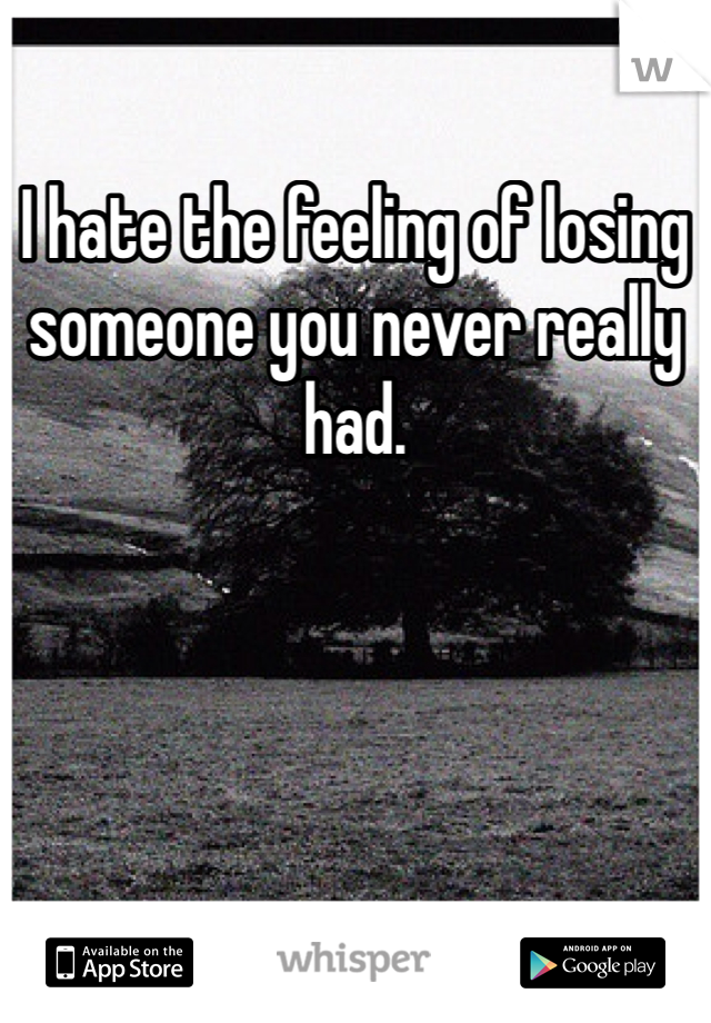 I hate the feeling of losing someone you never really had.