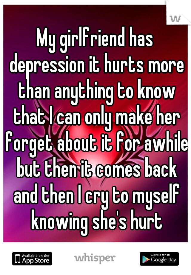My girlfriend has depression it hurts more than anything to know that I can only make her forget about it for awhile but then it comes back and then I cry to myself knowing she's hurt