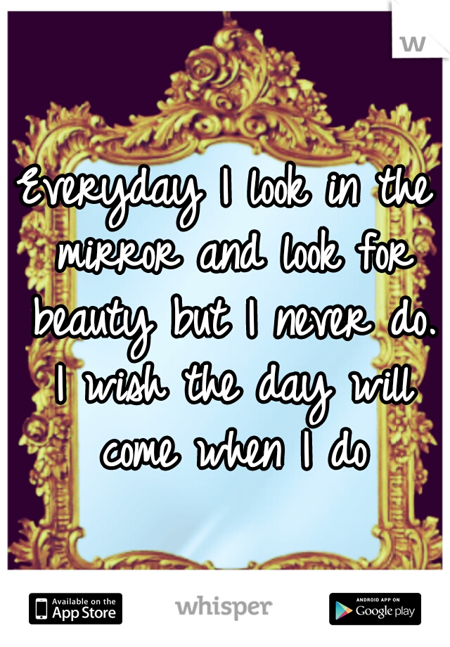 Everyday I look in the mirror and look for beauty but I never do. I wish the day will come when I do