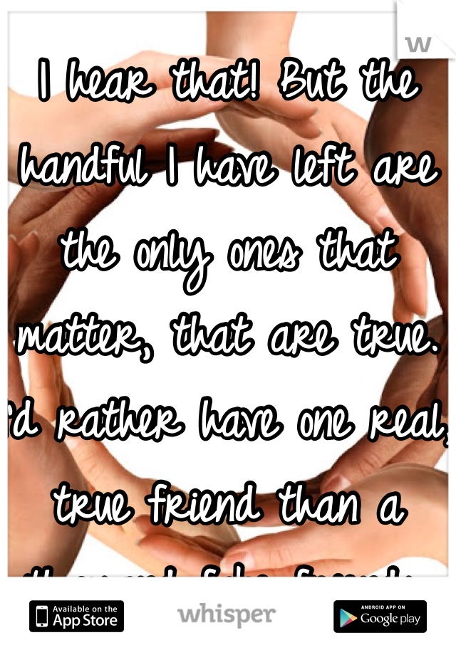 I hear that! But the handful I have left are the only ones that matter, that are true. I'd rather have one real, true friend than a thousand fake friends.