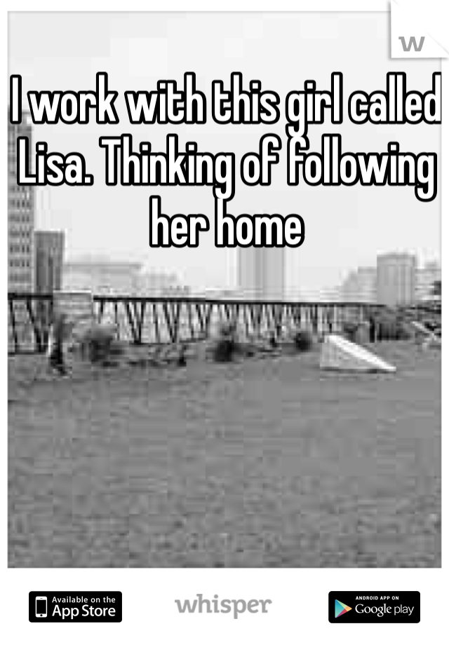 I work with this girl called Lisa. Thinking of following her home
