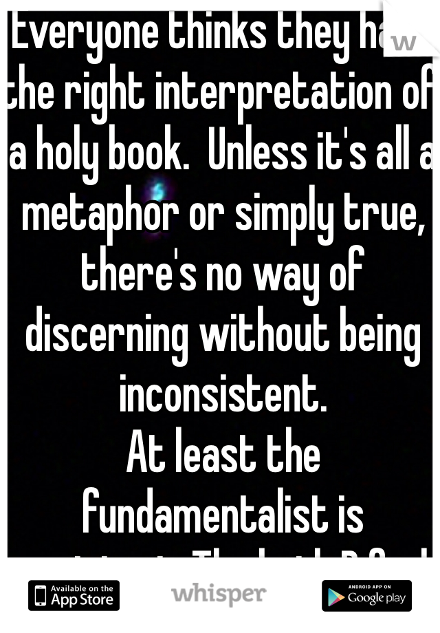 Everyone thinks they have the right interpretation of a holy book.  Unless it's all a metaphor or simply true, there's no way of discerning without being inconsistent. 
At least the fundamentalist is consistent. Tho both B fools 