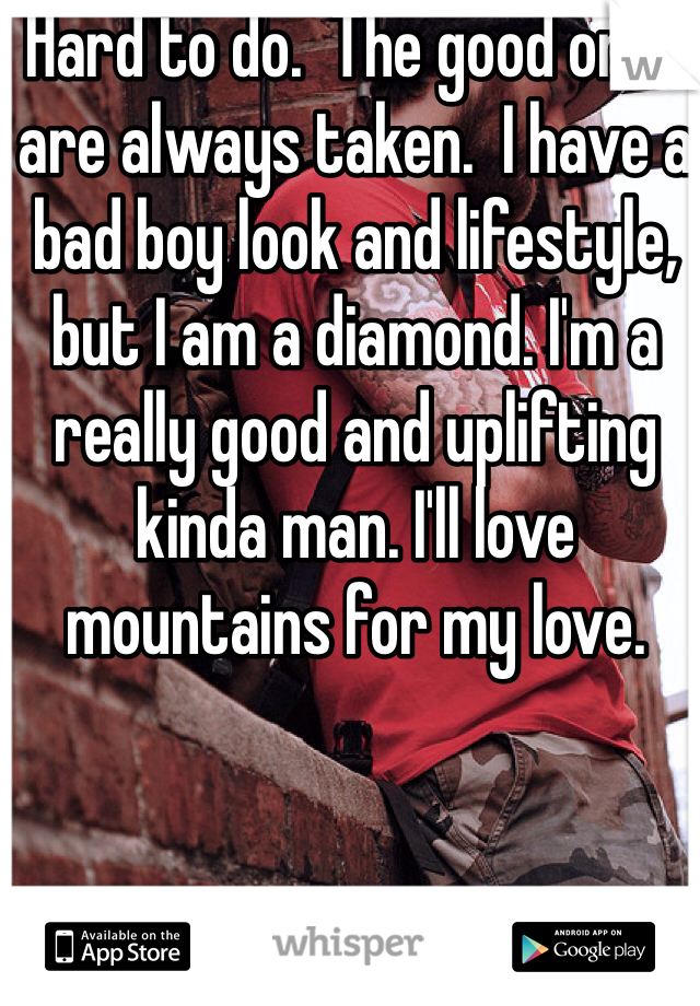 Hard to do.  The good ones are always taken.  I have a bad boy look and lifestyle, but I am a diamond. I'm a really good and uplifting kinda man. I'll love mountains for my love.  