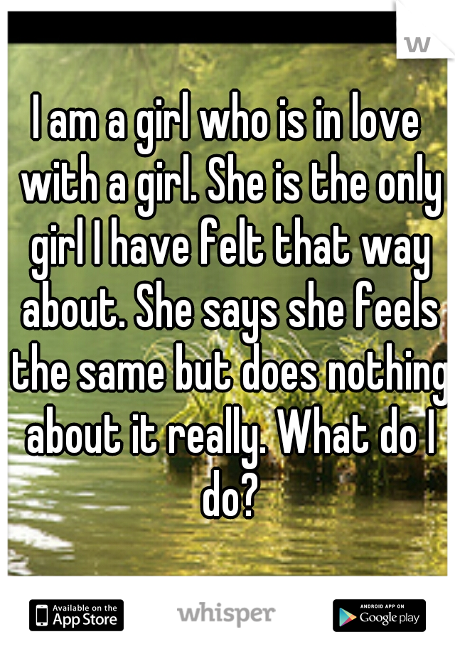 I am a girl who is in love with a girl. She is the only girl I have felt that way about. She says she feels the same but does nothing about it really. What do I do?