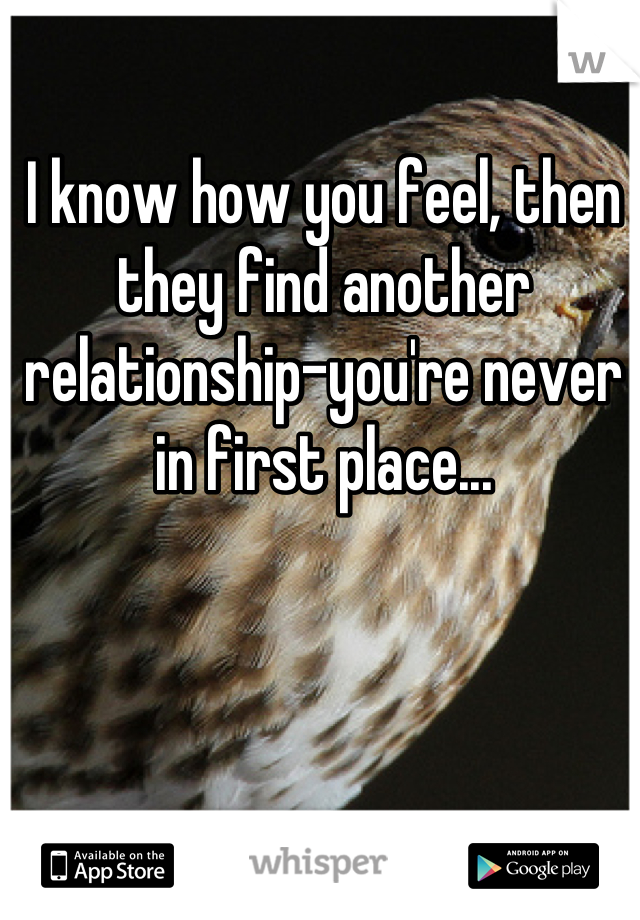 I know how you feel, then they find another relationship-you're never in first place...