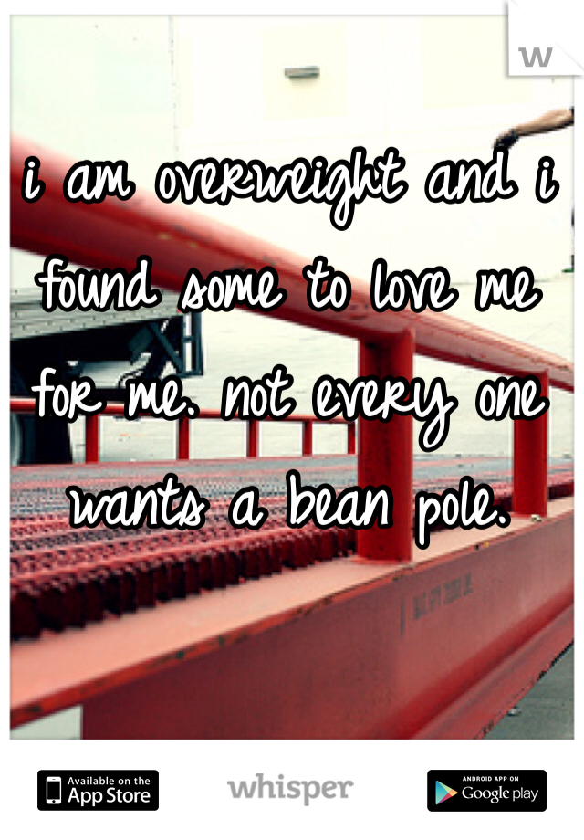 i am overweight and i found some to love me for me. not every one wants a bean pole.