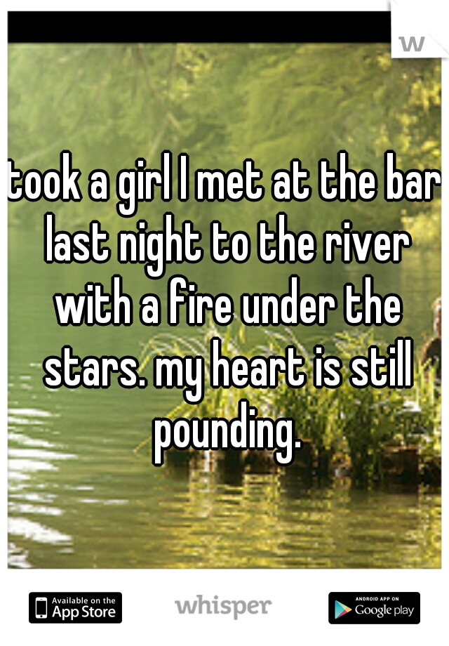 took a girl I met at the bar last night to the river with a fire under the stars. my heart is still pounding.
