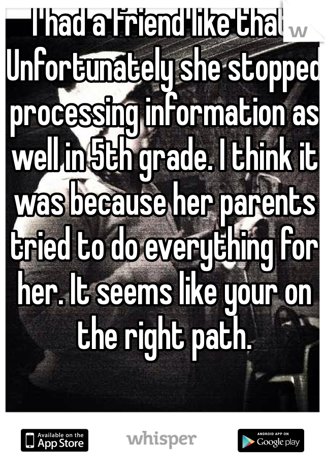 I had a friend like that. Unfortunately she stopped processing information as well in 5th grade. I think it was because her parents tried to do everything for her. It seems like your on the right path. 