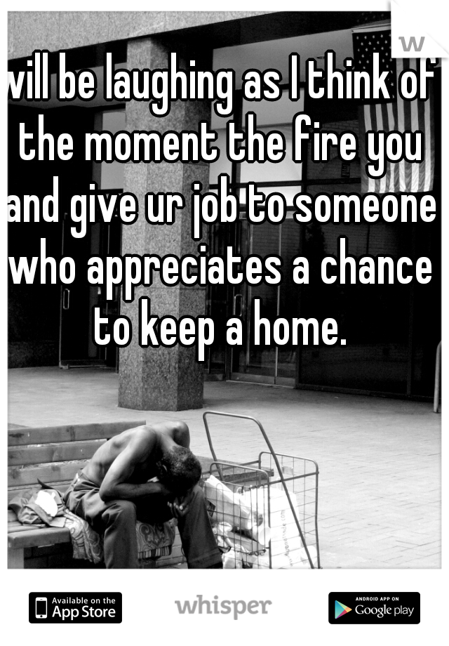 will be laughing as I think of the moment the fire you and give ur job to someone who appreciates a chance to keep a home.