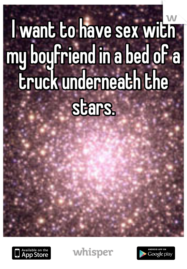 I want to have sex with my boyfriend in a bed of a truck underneath the stars.