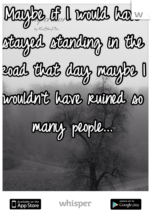 Maybe if I would have stayed standing in the road that day maybe I wouldn't have ruined so many people...