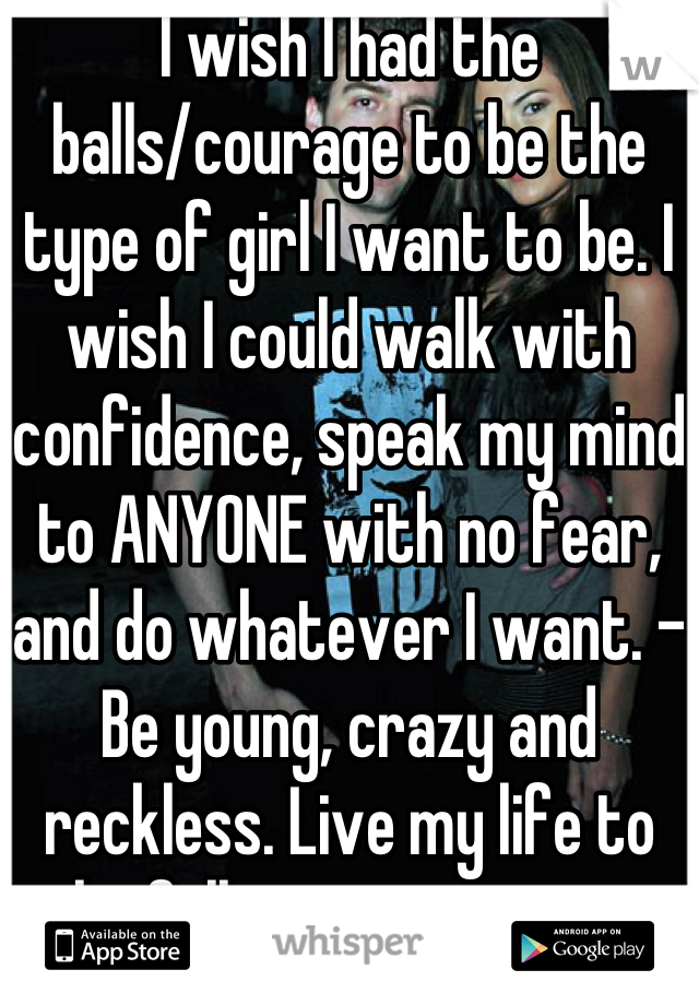 I wish I had the balls/courage to be the type of girl I want to be. I wish I could walk with confidence, speak my mind to ANYONE with no fear, and do whatever I want. -Be young, crazy and reckless. Live my life to the fullest- no regrets 