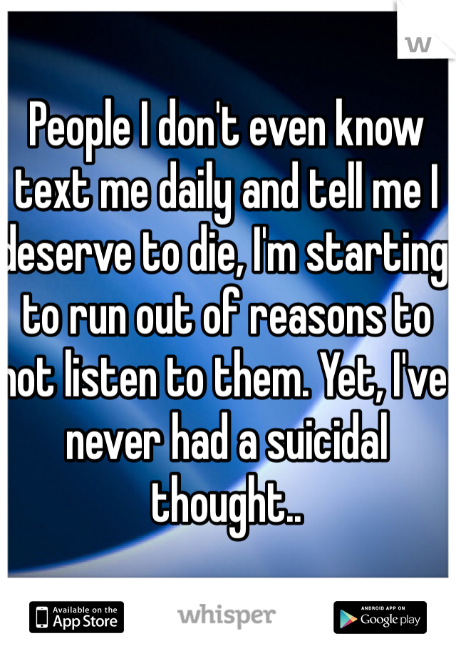 People I don't even know text me daily and tell me I deserve to die, I'm starting to run out of reasons to not listen to them. Yet, I've never had a suicidal thought..