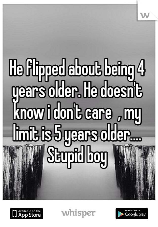 He flipped about being 4 years older. He doesn't know i don't care  , my limit is 5 years older.... Stupid boy