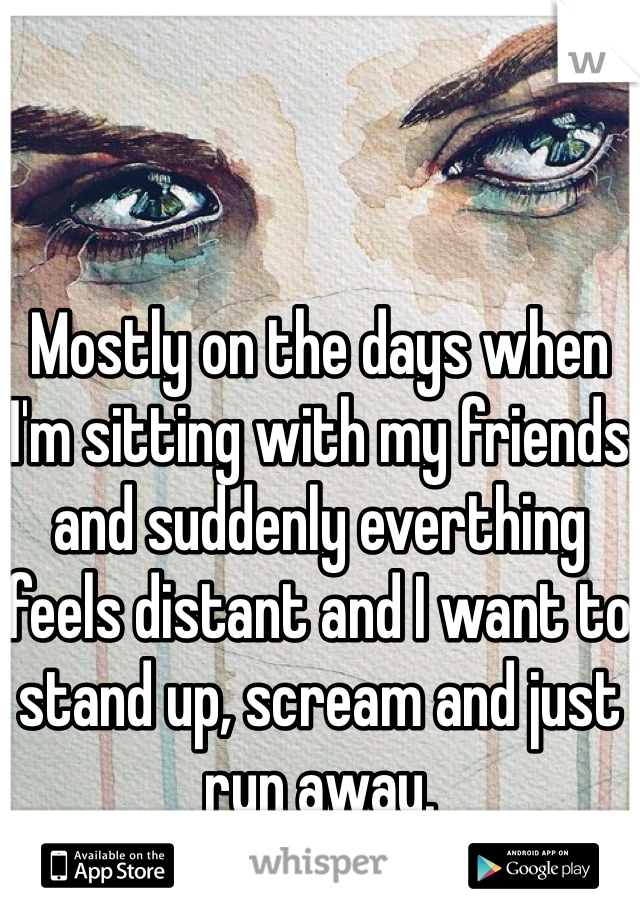 Mostly on the days when I'm sitting with my friends and suddenly everthing feels distant and I want to stand up, scream and just run away.