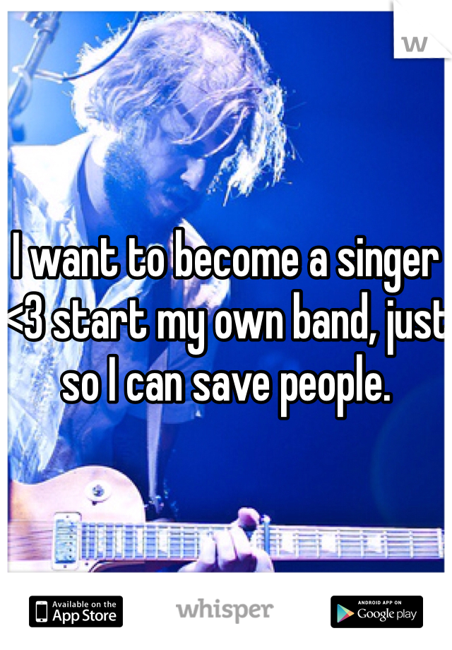 I want to become a singer <3 start my own band, just so I can save people.