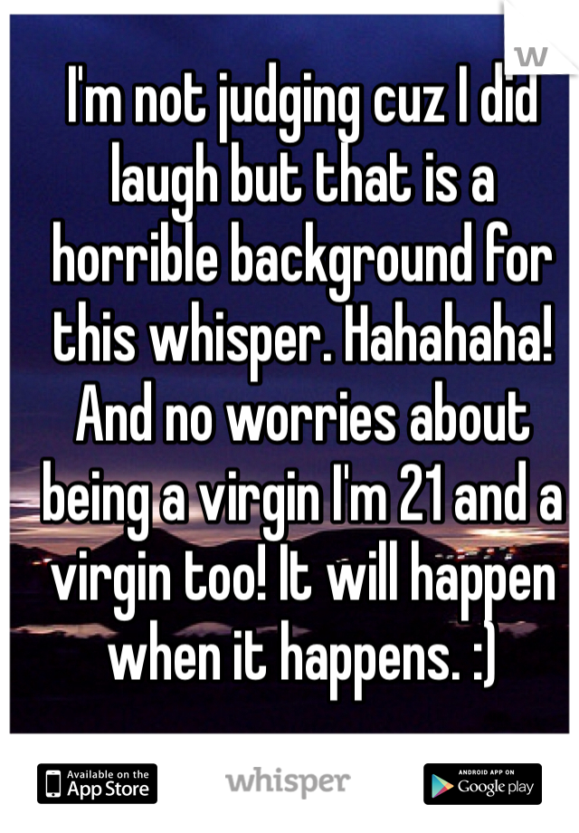 I'm not judging cuz I did laugh but that is a horrible background for this whisper. Hahahaha! And no worries about being a virgin I'm 21 and a virgin too! It will happen when it happens. :)