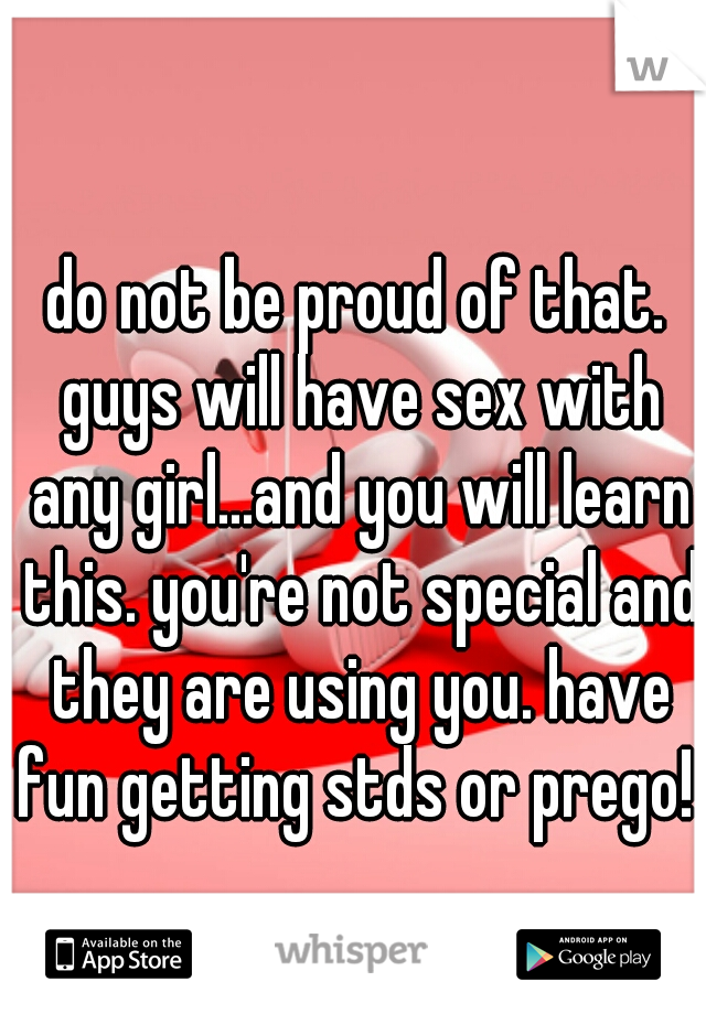 do not be proud of that. guys will have sex with any girl...and you will learn this. you're not special and they are using you. have fun getting stds or prego! 