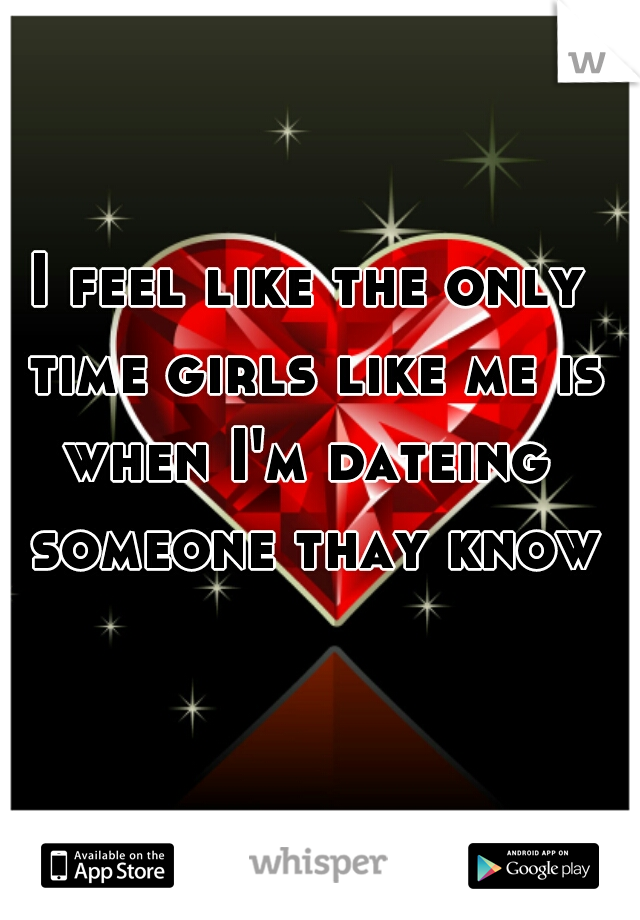 I feel like the only time girls like me is when I'm dateing  someone thay know